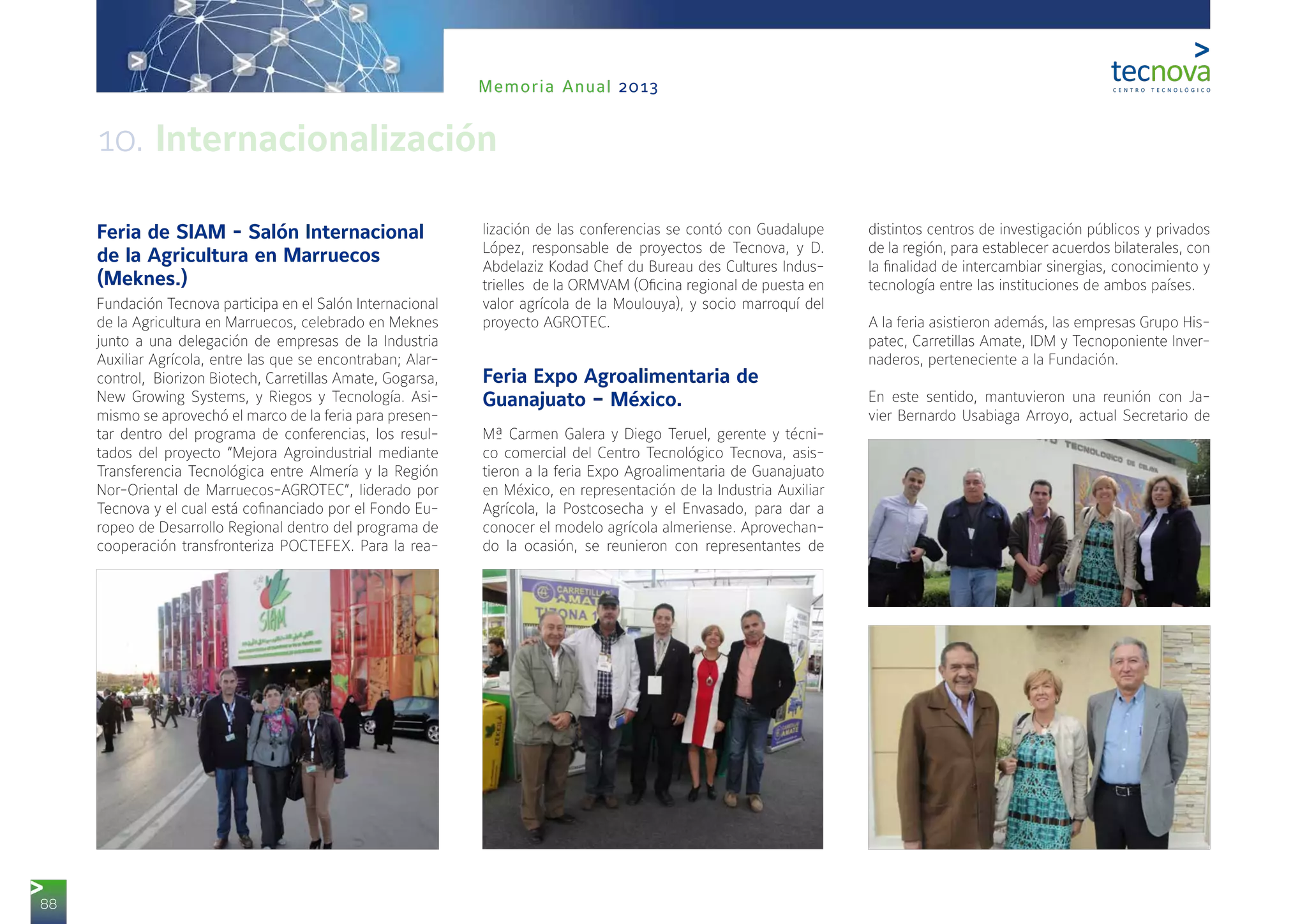 88
Memoria Anual 2013
Feria de SIAM - Salón Internacional
de la Agricultura en Marruecos
(Meknes.)
Fundación Tecnova participa en el Salón Internacional
de la Agricultura en Marruecos, celebrado en Meknes
junto a una delegación de empresas de la Industria
Auxiliar Agrícola, entre las que se encontraban; Alar-
control, Biorizon Biotech, Carretillas Amate, Gogarsa,
New Growing Systems, y Riegos y Tecnología. Asi-
mismo se aprovechó el marco de la feria para presen-
tar dentro del programa de conferencias, los resul-
tados del proyecto “Mejora Agroindustrial mediante
Transferencia Tecnológica entre Almería y la Región
Nor-Oriental de Marruecos-AGROTEC”, liderado por
Tecnova y el cual está cofinanciado por el Fondo Eu-
ropeo de Desarrollo Regional dentro del programa de
cooperación transfronteriza POCTEFEX. Para la rea-
lización de las conferencias se contó con Guadalupe
López, responsable de proyectos de Tecnova, y D.
Abdelaziz Kodad Chef du Bureau des Cultures Indus-
trielles  de la ORMVAM (Oficina regional de puesta en
valor agrícola de la Moulouya), y socio marroquí del
proyecto AGROTEC.
Feria Expo Agroalimentaria de
Guanajuato – México.
Mª Carmen Galera y Diego Teruel, gerente y técni-
co comercial del Centro Tecnológico Tecnova, asis-
tieron a la feria Expo Agroalimentaria de Guanajuato
en México, en representación de la Industria Auxiliar
Agrícola, la Postcosecha y el Envasado, para dar a
conocer el modelo agrícola almeriense. Aprovechan-
do la ocasión, se reunieron con representantes de
distintos centros de investigación públicos y privados
de la región, para establecer acuerdos bilaterales, con
la finalidad de intercambiar sinergias, conocimiento y
tecnología entre las instituciones de ambos países.
A la feria asistieron además, las empresas Grupo His-
patec, Carretillas Amate, IDM y Tecnoponiente Inver-
naderos, perteneciente a la Fundación.
En este sentido, mantuvieron una reunión con Ja-
vier Bernardo Usabiaga Arroyo, actual Secretario de
10. Internacionalización
 