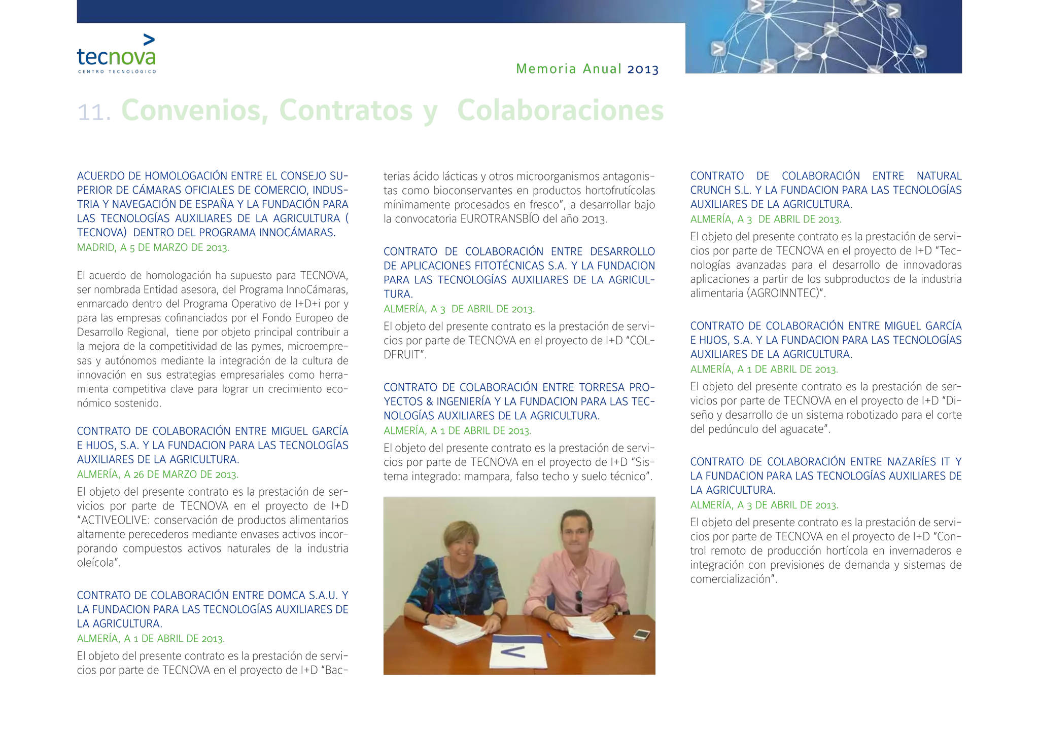 Memoria Anual 2013
11. Convenios, Contratos y Colaboraciones
ACUERDO DE HOMOLOGACIÓN ENTRE EL CONSEJO SU-
PERIOR DE CÁMARAS OFICIALES DE COMERCIO, INDUS-
TRIA Y NAVEGACIÓN DE ESPAÑA Y LA FUNDACIÓN PARA
LAS TECNOLOGÍAS AUXILIARES DE LA AGRICULTURA (
TECNOVA) DENTRO DEL PROGRAMA INNOCÁMARAS.
MADRID, A 5 DE MARZO DE 2013.
El acuerdo de homologación ha supuesto para TECNOVA,
ser nombrada Entidad asesora, del Programa InnoCámaras,
enmarcado dentro del Programa Operativo de I+D+i por y
para las empresas cofinanciados por el Fondo Europeo de
Desarrollo Regional, tiene por objeto principal contribuir a
la mejora de la competitividad de las pymes, microempre-
sas y autónomos mediante la integración de la cultura de
innovación en sus estrategias empresariales como herra-
mienta competitiva clave para lograr un crecimiento eco-
nómico sostenido.
CONTRATO DE COLABORACIÓN ENTRE MIGUEL GARCÍA
E HIJOS, S.A. Y LA FUNDACION PARA LAS TECNOLOGÍAS
AUXILIARES DE LA AGRICULTURA.
ALMERÍA, A 26 DE MARZO DE 2013.
El objeto del presente contrato es la prestación de ser-
vicios por parte de TECNOVA en el proyecto de I+D
“ACTIVEOLIVE: conservación de productos alimentarios
altamente perecederos mediante envases activos incor-
porando compuestos activos naturales de la industria
oleícola”.
CONTRATO DE COLABORACIÓN ENTRE DOMCA S.A.U. Y
LA FUNDACION PARA LAS TECNOLOGÍAS AUXILIARES DE
LA AGRICULTURA.
ALMERÍA, A 1 DE ABRIL DE 2013.
El objeto del presente contrato es la prestación de servi-
cios por parte de TECNOVA en el proyecto de I+D “Bac-
terias ácido lácticas y otros microorganismos antagonis-
tas como bioconservantes en productos hortofrutícolas
mínimamente procesados en fresco”, a desarrollar bajo
la convocatoria EUROTRANSBÍO del año 2013.
CONTRATO DE COLABORACIÓN ENTRE DESARROLLO
DE APLICACIONES FITOTÉCNICAS S.A. Y LA FUNDACION
PARA LAS TECNOLOGÍAS AUXILIARES DE LA AGRICUL-
TURA.
ALMERÍA, A 3 DE ABRIL DE 2013.
El objeto del presente contrato es la prestación de servi-
cios por parte de TECNOVA en el proyecto de I+D “COL-
DFRUIT”.
CONTRATO DE COLABORACIÓN ENTRE TORRESA PRO-
YECTOS & INGENIERÍA Y LA FUNDACION PARA LAS TEC-
NOLOGÍAS AUXILIARES DE LA AGRICULTURA.
ALMERÍA, A 1 DE ABRIL DE 2013.
El objeto del presente contrato es la prestación de servi-
cios por parte de TECNOVA en el proyecto de I+D “Sis-
tema integrado: mampara, falso techo y suelo técnico”.
CONTRATO DE COLABORACIÓN ENTRE NATURAL
CRUNCH S.L. Y LA FUNDACION PARA LAS TECNOLOGÍAS
AUXILIARES DE LA AGRICULTURA.
ALMERÍA, A 3 DE ABRIL DE 2013.
El objeto del presente contrato es la prestación de servi-
cios por parte de TECNOVA en el proyecto de I+D “Tec-
nologías avanzadas para el desarrollo de innovadoras
aplicaciones a partir de los subproductos de la industria
alimentaria (AGROINNTEC)”.
CONTRATO DE COLABORACIÓN ENTRE MIGUEL GARCÍA
E HIJOS, S.A. Y LA FUNDACION PARA LAS TECNOLOGÍAS
AUXILIARES DE LA AGRICULTURA.
ALMERÍA, A 1 DE ABRIL DE 2013.
El objeto del presente contrato es la prestación de ser-
vicios por parte de TECNOVA en el proyecto de I+D “Di-
seño y desarrollo de un sistema robotizado para el corte
del pedúnculo del aguacate”.
CONTRATO DE COLABORACIÓN ENTRE NAZARÍES IT Y
LA FUNDACION PARA LAS TECNOLOGÍAS AUXILIARES DE
LA AGRICULTURA.
ALMERÍA, A 3 DE ABRIL DE 2013.
El objeto del presente contrato es la prestación de servi-
cios por parte de TECNOVA en el proyecto de I+D “Con-
trol remoto de producción hortícola en invernaderos e
integración con previsiones de demanda y sistemas de
comercialización”.
 