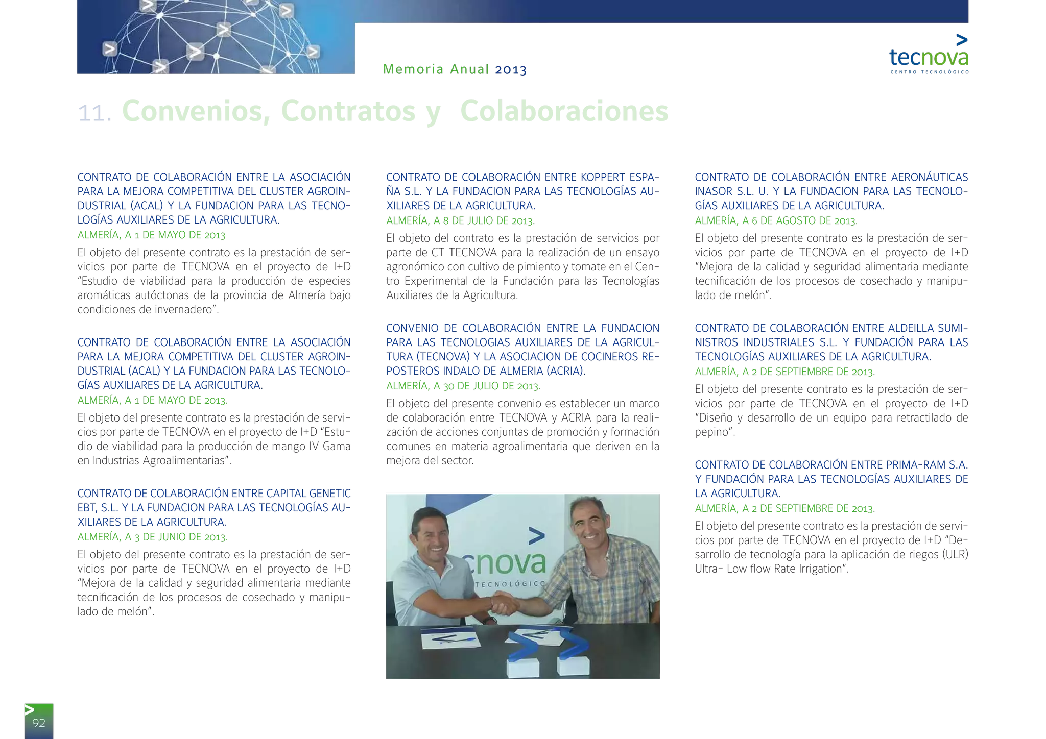 92
Memoria Anual 2013
CONTRATO DE COLABORACIÓN ENTRE LA ASOCIACIÓN
PARA LA MEJORA COMPETITIVA DEL CLUSTER AGROIN-
DUSTRIAL (ACAL) Y LA FUNDACION PARA LAS TECNO-
LOGÍAS AUXILIARES DE LA AGRICULTURA.
ALMERÍA, A 1 DE MAYO DE 2013
El objeto del presente contrato es la prestación de ser-
vicios por parte de TECNOVA en el proyecto de I+D
“Estudio de viabilidad para la producción de especies
aromáticas autóctonas de la provincia de Almería bajo
condiciones de invernadero”.
CONTRATO DE COLABORACIÓN ENTRE LA ASOCIACIÓN
PARA LA MEJORA COMPETITIVA DEL CLUSTER AGROIN-
DUSTRIAL (ACAL) Y LA FUNDACION PARA LAS TECNOLO-
GÍAS AUXILIARES DE LA AGRICULTURA.
ALMERÍA, A 1 DE MAYO DE 2013.
El objeto del presente contrato es la prestación de servi-
cios por parte de TECNOVA en el proyecto de I+D “Estu-
dio de viabilidad para la producción de mango IV Gama
en Industrias Agroalimentarias”.
CONTRATO DE COLABORACIÓN ENTRE CAPITAL GENETIC
EBT, S.L. Y LA FUNDACION PARA LAS TECNOLOGÍAS AU-
XILIARES DE LA AGRICULTURA.
ALMERÍA, A 3 DE JUNIO DE 2013.
El objeto del presente contrato es la prestación de ser-
vicios por parte de TECNOVA en el proyecto de I+D
“Mejora de la calidad y seguridad alimentaria mediante
tecnificación de los procesos de cosechado y manipu-
lado de melón”.
CONTRATO DE COLABORACIÓN ENTRE KOPPERT ESPA-
ÑA S.L. Y LA FUNDACION PARA LAS TECNOLOGÍAS AU-
XILIARES DE LA AGRICULTURA.
ALMERÍA, A 8 DE JULIO DE 2013.
El objeto del contrato es la prestación de servicios por
parte de CT TECNOVA para la realización de un ensayo
agronómico con cultivo de pimiento y tomate en el Cen-
tro Experimental de la Fundación para las Tecnologías
Auxiliares de la Agricultura.
CONVENIO DE COLABORACIÓN ENTRE LA FUNDACION
PARA LAS TECNOLOGIAS AUXILIARES DE LA AGRICUL-
TURA (TECNOVA) Y LA ASOCIACION DE COCINEROS RE-
POSTEROS INDALO DE ALMERIA (ACRIA).
ALMERÍA, A 30 DE JULIO DE 2013.
El objeto del presente convenio es establecer un marco
de colaboración entre TECNOVA y ACRIA para la reali-
zación de acciones conjuntas de promoción y formación
comunes en materia agroalimentaria que deriven en la
mejora del sector.
CONTRATO DE COLABORACIÓN ENTRE AERONÁUTICAS
INASOR S.L. U. Y LA FUNDACION PARA LAS TECNOLO-
GÍAS AUXILIARES DE LA AGRICULTURA.
ALMERÍA, A 6 DE AGOSTO DE 2013.
El objeto del presente contrato es la prestación de ser-
vicios por parte de TECNOVA en el proyecto de I+D
“Mejora de la calidad y seguridad alimentaria mediante
tecnificación de los procesos de cosechado y manipu-
lado de melón”.
CONTRATO DE COLABORACIÓN ENTRE ALDEILLA SUMI-
NISTROS INDUSTRIALES S.L. Y FUNDACIÓN PARA LAS
TECNOLOGÍAS AUXILIARES DE LA AGRICULTURA.
ALMERÍA, A 2 DE SEPTIEMBRE DE 2013.
El objeto del presente contrato es la prestación de ser-
vicios por parte de TECNOVA en el proyecto de I+D
“Diseño y desarrollo de un equipo para retractilado de
pepino”.
CONTRATO DE COLABORACIÓN ENTRE PRIMA-RAM S.A.
Y FUNDACIÓN PARA LAS TECNOLOGÍAS AUXILIARES DE
LA AGRICULTURA.
ALMERÍA, A 2 DE SEPTIEMBRE DE 2013.
El objeto del presente contrato es la prestación de servi-
cios por parte de TECNOVA en el proyecto de I+D “De-
sarrollo de tecnología para la aplicación de riegos (ULR)
Ultra- Low flow Rate Irrigation”.
11. Convenios, Contratos y Colaboraciones
 