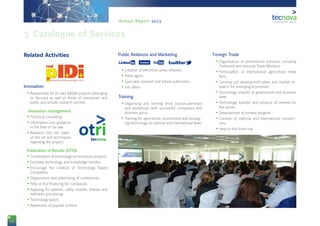 10
Annual Report 2013
Related Activities
12Innovation
•	Responsible for its own R&D&I projects belonging
to Tecnova as well as those of companies and
public and prívate research centres.
13 Innovation management
•	Technical consulting.
•	Information and guidance
in the field of tax law.
•	Research into the state-
of-the art and techniques
regarding the project.
14Publication of Results (OTRI)
•	Coordination of technological innovation projects.
•	Facilitate technology and knowledge transfer.
•	Encourage the creation of Technology Based
Companies.
•	Organisation and advertising of conferences.
•	Help to find financing for companies.
•	Applying for patents, utility models, brands and
hallmarks processing.
•	Technology watch.
•	Awareness of popular science
15Public Relations and Marketing
16i g w u
•	Creation of electronic press releases.
•	Press agent.
•	Specialist research and article publication.
•	Job offers.
17Training
•	Organising and running short courses,seminars
and workshops with successful companies and
business gurus.
•	Training for agricultural, postharvest and packag-
ing technology at national and international level.
18Foreign Trade
•	Organisation of promotional activities, including
Outbound and Inbound Trade Missions
•	Participation at international agricultural trade
fairs.
•	Carrying out development plans and market re-
search for emerging economies.
•	Technology transfer at government and business
level.
•	Technology transfer and projects of interest for
the sector.
•	Development of turnkey projects.
•	Creation of national and international consorti-
ums.
•	Help to find financing.
3. Catalogue of Services
 