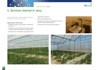22
Annual Report 2013
Among the main direct services offered by Tecnova to
the business sector, we could mention:
Agronomical Trials Area
•	Evaluation analysis of new organic amendments
for the soil.
•	Evaluation trial of the efficiency of new products
and their possible side effects on auxiliary fauna.
•	Evaluation trial of alternative crops grown under
greenhouse conditions.
•	Two variety evaluation trial.
•	Evaluation trial of new technologies for the pro-
duction of horticultural products.
•	Evaluation trial of new nutritional products.
6. Services started in 2013
 