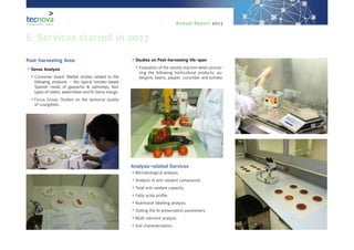 Annual Report 2013
Post-harvesting Area
•	Sense Analysis
•	Consumer board: Market studies related to the
following products – the typical tomato-based
Spanish meals of gazpacho & salmorejo, four
types of melon, watermelon and IV Gama mango.
•	Focus Group: Studies on the sensorial quality
of courgettes.
•	Studies on Post-harvesting life-span
•	Evaluation of the variety reaction when proces-
sing the following horticultural products: au-
bergine, beans, pepper, cucumber and tomato.
Analysis-related Services
•	Microbiological analysis.
•	Analysis of anti-oxidant compounds.
•	Total anti-oxidant capacity.
•	Fatty acids profile.
•	Nutritional labelling analysis.
•	Stating the f0 preservation parameters.
•	Multi-element analysis.
•	Soil characterization.
6. Services started in 2013
 