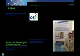 24
Annual Report 2013
New services and challenges for the
R&D+I Department
Thanks to the new Tecnova headquarters, the Tech-
nological Centre will be able to offer real servic-
es to companies, due to its perfectly prepared and
equipped facilities in the area of Post-harvesting and
Packaging Technology, as well as Horticultural Pro-
duction Technology.
Moreover, we can offer a 12h field located in Viator
(Almería) as Experimental Centre, which represents a
technological showcase for the companies within the
Auxiliary Industry. This centre hosts greenhouse struc-
tures of several types in which it is possible to carry out
agronomical trials with a view to assess products and
technologies, or to develop new crops, among other.
With these two sites, Tecnova can offer direct servic-
es covering all value chain, ranging from production in
the fields to post-harvesting, and up to the final con-
sumer, thanks to the advice of a specialised working
team and to a technology that is tailored to customer
needs.
Actions for Technological
Transfer & R&D+I
Office for the Transfer of Research
Results (OTRI)
The Ministry for Science and Innovation, currently
the Ministry for Economy
and Competitiveness, ac-
knowledged the contri-
bution of the Tecnova TC
in Technological Transfer
by means of its registra-
tion in the OTRI Register.
This acknowledgement is
the highest point in the evolution of the Technological
Centre in terms of promoting innovation and spread-
ing its results in the field of the Auxiliary Industry for
Agriculture.
The OTRI is a service offered by Tecnova TC in charge
of promoting and managing the relations of the Cen-
tre with the world of innovation and with corporate
technological development in the field of research. It
is also the unit responsible for promoting and spread-
ing the results of R&D+I projects carried out by the
Foundation to the public, as well as to provide infor-
mation on new funding lines for businesses.
Participation in the bi-annual
International Conference
“Biomicroworld” 2013
Tecnova has participated, with the presentation of a
research poster, in the prestigious bi-annual Inter-
national Conference “Biomicroworld” 2013: “V Inter-
national Conference of Environmental, Industrial and
Applied Microbiology”, held in the “Universidad Com-
plutense”, in Madrid. The report presented was on
the results obtained in a research work in which the
application of several physical treatments was stud-
ied, such as Type-C and thermic ultraviolet radiation
to reduce the impact of rottenness and so improve
the lifespan of ecological lemons imported across the
sea from Chile.
7. R&D+I
 