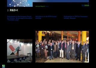 26
Annual Report 2013
Participation in the European Forum
for Science, Technology & Innovation
“Transfiere 2013”.
The Tecnova Technological Centre participated for
the 2nd time in the International Forum promoted by
the association RETA. This has been a meeting point
for the supply and demand in R&D+I, gathering to-
gether the most important representatives in Innova-
tion, both at Spanish and European level.
On this occasion, the Head for R&D+I projects, Ms.
Guadalupe López, focused her participation in the
meetings devoted to the Energy and Agro-alimentary
sectors, as well as with a presentation on the Tecnova
R&D+I lines and services.
Attendance to the RETA annual
meeting
Ms. Mª. Carmen Galera attended as manager and
representative of the Tecnova Foundation to the an-
nual meeting of RETA, an association Tecnova is sub-
scribed to. This event took place at the same time
as the European Forum for Science, Technology &
Innovation “Transfiere 2013”, also organised by RETA.
Participation in ‘CIP Eco-innovation
Infoday’, Brussels
Representatives from Tecnova travelled to Brussels
in order to attend an Info Day about “CIP ECOINNO-
VATION”. This call is aimed at supporting innovation
to SMEs (Small and Medium Enterprises) so that a
product or process is out in the market in a period of
two years after completing the project. Moreover, our
representative could have a personal meeting with
7. R&D+I
 