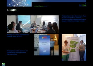 28
Annual Report 2013
Meeting for raising awareness on
Funding Tools, by CDTI
Tecnova Technological Centre, together with the
Centre for Industrial and Technological Development
(CDTI), worked for raising awareness across compa-
nies with a view to getting them to know the new CDTI
tools for supporting R&D in companies, individually or
in collaboration with other companies. The meeting
was led by Mr. Carlos Franco, CDTI Technician.
Participation in the Sessions for
Qualification of PIDI Network
representatives
Mr. Francisco Ibáñez, Technician in the R&D+I De-
partment of Tecnova, attended the Sessions for Qual-
ification of PIDI Network representatives held in El Es-
corial, Madrid. The purpose was to get to know the
new and future R&D+I strategies, both at national and
European level, which could benefit SMEs in the Aux-
iliary Industry, Post-harvesting and Packaging sectors.
Participation in the Open Doors Days
at UAL (University of Almería) –
Actions for raising awareness and for
project-related knowledge transfer
Tecnova Technological Centre, together with PITA
(Industrial and Technological Park of Almería), partici-
pated in the UAL Open Doors Days with a joint stand.
The idea was to make Tecnova Foundation known,
as well as to promote and give information on the
most relevant projects going on to young University
students. In this sense, students and some business
people visited our stand and showed interest on the
7. R&D+I
 