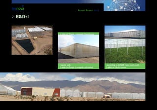 Annual Report 2013
greenhouses and to manage it in a way that it can be
reused for the development of new products.In con-
nection with the project, an Experimental Centre for
carrying out trials with an international perspective
is under way, as a meeting place for technology and
business that will meet with the current demands of
intensive farming via R&D+I.
The Experimental Centre includes the follow-
ing facilities and greenhouse infrastructures:
•	 1 1600 m² Raspa y amagado Greenhouse
(sandy soil).
•	 1 4896 m2 Raspa y amagado calculated
according to AENOR rules (sandy soil).
•	 1 4860 m² Multi-tunnel
7. R&D+I
 