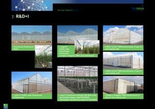 34
Annual Report 2013
Greenhouse (hydroponic
floor).
•	 1 400 m² Gothic-type Greenhouse
(hydroponic).
•	 1 1344 m²
Gothic-type
Greenhouse,
lent by the
company ‘Gogarsa’ (NGS pure hydropony).
•	 1 2415 m² Greenhouse prototype with Multi-cover
personalised design, called SOLNOVA
(hydroponic elevated by means of channels).
•	 2 Multi-tunnel TWIN Greenhouses of 420 m²
each (sandy soil).
•	 2 Multi-tunnel TWIN Greenhouses of 320 m²
each (sandy soil).
•	 2 Raspa y amagado TWIN Greenhouses of
480 m² each (sandy soil).
7. R&D+I
 