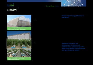 Annual Report 2013
•	 1 380 m² AQUAPONY Multi-tunnel
Greenhouse (NGS pure hydropony).
•	 1 2016 m² HUMIDEX Gothic-type
Greenhouse prototype.
Thanks to these facilities, the following services will
be offered:
•	Agronomical Services & Trials
-- Development of new cultivation techniques.
-- Efficiency trials on biological control of crops.
-- Assessment of efficiency of new products pro-
ducing zero waste.
-- Development and assessment of new substrates
and sustainable means of cultivation.
-- Preparation of new varieties and crops.
-- Alternative farming production: integrated pro-
duction, ecological one, etc.
-- Assessment of side effects upon auxiliary fauna
(phytosanitary, vegetables varieties, etc).
•	Assessment and Study of New technolo-
gies
-- Testing of greenhouse structures over crops.
-- Incorporation of renewable energies into inten-
sive agriculture.
-- Study of the valorisation of farming waste.
-- Energy efficiency in greenhouses.
-- Analysis of the lifespan of greenhouse covers.
Project: “360º Energy Efficiency in
the Sector”
This project, started by Tecnova Foundation & in
collaboration with the company ‘Effergy’, has been
funded by the Regional Department of Economy, In-
novation, Science and Employment of the Regional
Government of Andalusia through IDEA Agency, and
has also been co-funded by ERDF funds.
The purpose of the project is to design a Plan for
Environmental Improvement which will contain gen-
eral recommendations for energy saving, so that con-
sumption in productive processes is optimized. It also
deals with the guidelines to follow for the introduction
of renewable energies, thus reducing the environ-
mental impact produced by activities developed by
the companies within the Auxiliary Industry for Agri-
culture and by farmers of Almería.
Advanced Centre for the
development of robotic and
artificial vision systems in specific
applications within the horticultural
and agro-industrial sectors
This Advanced Centre is framed within the pilot plant
devoted to agro-alimentary robotics. It is located in
the Tecnova headquarters at the Technological Park
of Almería (PITA), whose purpose is to bring autom-
atisation, robotics and artificial vision closer to com-
panies within the agro-industrial and horticulture
7. R&D+I
 