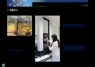 36
Annual Report 2013
sectors, with a view to promote and develop singular
projects.
The plant includes three multi-purpose robotic cells
within an area of 150 m2 with a view to meet with the
ongoing and increasing demand for improvement and
competitiveness modernisation in companies.
Start of the Plastic Lab
Tecnova, at the request of the sector, has created
a new lab which is at the disposal of farmers, plas-
tic-producing companies, produce exchanges, and
marketing & horticulture companies. This new lab is
aimed at assessing the optical and mechanic prop-
erties, as well as the lifespan, of plastic films used as
cover and for padding purposes in greenhouses.
The objective is to offer a service for analysing the
plastic film of greenhouse covers and the ther-
mo-plastic films to be used in agriculture, following
UNE-EN 13206 & 13655 regulations, respectively.
Project: “Tecnova Tecnological
Centre Communication Network”
The idea is that the building of the Technological
Centre is provided with all necessary networks so as
to develop its research activity, according to legisla-
tion in force and to regional requirements, and having
planned each of these networks with a future idea in
mind as to the use of a building like this as a whole.
Due to the research character of the centre, special
care has been taken as to the installation of network
and data, which will allow for the interconnection
of all computing equipment in the building between
them, as well as to Internet services.
Project for providing equipment to
the Technological Centre for the
Auxiliary Industry for Agriculture
The purpose of the present project is to be able to
acquire all necessary infrastructures for being able
to meet with the demands and needs of companies
within the Auxiliary Industry for Agriculture in terms
of laboratories and equipments associated to the de-
sign and optimisation of products and processes. The
project has been funded by the General Secretariat of
Universities, Research and Technology of the Regional
7. R&D+I
 