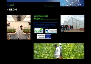 Annual Report 2013
Government of Andalusia.
The objectives are the provision of advanced servic-
es by the Technological Centre in a centralised way,
becoming a referent nation-wide in research and
development in the field of the Auxiliary Industry for
Agriculture.
Within this project, the enlargement of equipment
also took place for: the Experimental Centre of Tec-
nova, as well as the Plastic & Entomology Labs of
Tecnova.
International
Projects
Project: “Agro-industrial improvement
via Technological transfer between
Almería & the North-Eastern region
of Morocco – AGROTEC”
This project was led by Tecnova Foundation, with the
collaboration of the Chamber for Commerce of the
province and the University of Almería. It was sup-
ported by funds from the Ministry for Innovation and
Competiveness of Spain, as well as by ERDF funds
within the POCTEFEX programme. The purpose of it
was to boost permanent technological transfer and to
make it possible to create new niche markets among
companies within the Auxiliary Industry for Agriculture
7. R&D+I
 