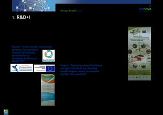 38
Annual Report 2013
in Almería. This was carried out by means of the im-
plementation of a pilot experience of innovative and
transferable character for demonstrative purposes.
The final aim was that an increase in technological
demand takes place in terms of technology made in
and commercialised by companies from Almería.
Project: “Cross-border cooperation
between Technological
Centres for business
revitalisation in
Andalusia & Morocco –
RETCETEC”
This project is supported by funds
from the Spanish Ministry for
Economy and Competitiveness,
as well as by ERDF funds with-
in the POCTEFEX programme.
The Tecnova departments par-
ticipating on it are the areas for
Post-harvesting Technology and
Packaging. And it is led by IDEA
Agency as main beneficiary, to-
gether with the following Tech-
nological Centres: CTAP, TEICA,
CITOLIVA, CTAQUA, CITADESVA
& TECNOVA.
The initiative aims at contributing to the economical
and social development of the regions of Andalusia
and North of Morocco, supporting cooperation ini-
tiatives between Technological Centres. The actions
Tecnova was in charge of are as follows:
-Study of the cultivation state of aromatic plants and
of essential oils production, in order to facilitate the
study and design of alternative cleaning products us-
ing aromatic plants, adding value to these.
-Application of certain essential oils to horticultural
products which are freshly minimally processed (IV
Gama) as cleaners and preservatives.
Project: “Reducing mineral fertilizers
and agro-chemicals by recycling
treated organic waste as compost
and bio-char products”
This project is framed within the cooperation pro-
gramme of the VII Framework Programme, call:
FP7-KBBE-2011-5.
The general objective of the project is to identify and
develop strategies and technologies to reduce and
substitute the application of fertilizers & agro-chemi-
cals and to motivate the sector so that it implements
waste plants.
Tecnova TC collaborates with the project as mem-
ber of a partnership led by the SME ‘Stichting Dienst
Landbouwkundig Onderzoek’ (ALTERRA). Tecno-
va leads a work load
which includes car-
rying out analysis of
the life cycle of pro-
cesses and products
generated as part of
the project. Moreo-
ver, it also participates
with some agronom-
ical trials which will
be carried out at the
Experimental Centre
and which are aimed
at testing the prop-
erties of the bio-char
produced during the
project as organic
amendment.
Among the mem-
bers of the partner-
ship collaborating in
the project, we can
highlight: National
Agency of the Scientific Research Supreme Council,
Bauhaus-Universität Weimar, Consiglio per la Ricer-
ca e Sperimentazione in Agricoltura, Foundation for
the Auxiliary Technologies for Agriculture, ‘Gesto-
ra de Residuos del Sur’ S.L., ‘Graphite Resources’
(Knightsbridge) Ltd., ‘IDConsortium’ S.L., IRIS-Ison-
tina Reti Integrate e Servizi, ‘Organic Waste Systems’
NV., ‘Proininso’ S.A., Stichting Dienst Landbouwkun-
dig Onderzoek, Stichting Energieonderzoek Centrum
Nederland, University of Leeds & ‘Vlaams Gewest’.
7. R&D+I
 