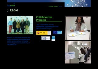 Annual Report 2013
Project: “Lactic Acid bacteria and
other antagonist microorganisms
as bio-preservatives in freshly
minimally processed products, or
‘BIOSAFOOD’”
This European project is led by DOMCA, with the par-
ticipation of Tecnova Foundation, University of Gra-
nada, the company ‘MKS’, and the Institute for Food
Science and Technology of Kemerovo (Russia). The
purpose is to develop bio-preservatives for applying
them to horticultural products which are freshly min-
imally processed (IV Gama) in order to enlarge their
lifespan in this way. The initiative is expected to finish
in 2015. It is funded by the Regional Department for
Economy, Innovation, Science and Employment, as
well as by ERDF, within Call 2012, EUROTRANSBIO,
ERA-NET of the 7th Framework Programme.
Collaborative
Projects
AEI: “Association for the
competitive improvement of the
Agro-industrial cluster”
This Association started in July 2009 with a view to
promote joint actions from a group of businesses
devoted to the commercialisation and auxiliary in-
dustries; to contribute to increase competitiveness in
the agro-industrial cluster at Andalusian, national and
international level; to boost the design and launch of
new products and processes; to detect present cluster
needs for putting into practice joint R&D+I projects;
to promote inter-sector cooperation; and to reinforce
the economical structure of the cluster.
The Association is composed by the Foundation for
the Auxiliary Technologies for Agriculture (TECNOVA);
the Association for Farmers and Exporters of Horti-
cultural Products (Coexphal); Agrobio, S.L.; Scientif-
7. R&D+I
 