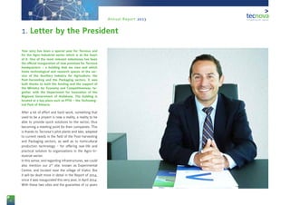 4
Annual Report 2013
Year 2013 has been a special year for Tecnova and
for the Agro-Industrial sector which is at the heart
of it. One of the most relevant milestones has been
the official inauguration of new premises for Tecnova
headquarters – a building that we own and which
hosts technological and research spaces at the ser-
vice of the Auxiliary Industry for Agriculture, the
Post-harvesting and the Packaging sectors. It was
built thanks to both the funding and the support of
the Ministry for Economy and Competitiveness, to-
gether with the Department for Innovation of the
Regional Government of Andalusia. The building is
located at a key place such as PITA – the Technolog-
ical Park of Almería.
After a lot of effort and hard-work, something that
used to be a project is now a reality, a reality to be
able to provide quick solutions to the sector, thus
becoming a meeting point for their companies. This
is thanks to Tecnova’s pilot plants and labs, adapted
to current needs in the field of the Post-harvesting
and Packaging sectors, as well as to horticultural
production technology - for offering real-life and
practical solution to organizations in the Agro-In-
dustrial sector.
In this sense, and regarding infrastructures, we could
also mention our 2nd
site, known as Experimental
Centre, and located near the village of Viator. But
it will be dealt more in detail in the Report of 2014,
since it was inaugurated this very year, in April 2014.
With these two sites and the guarantee of 12 years
1. Letter by the President
 