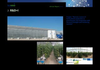 Annual Report 2013
This project is in the process of being entirely imple-
mented in Andalusia, over a period of three years and
involving an investment of 5 million euros for com-
panies. By means of this project, a new concept of
greenhouse and technological equipment have been
developed, aiming at the production of vegetables
continuously throughout the year, through an optimi-
zation of production resources.
Among the objectives of the project, we can mention
the design of a greenhouse structure which can host
and optimize all technologies having to do with the
production, quality, and sanitary state of the plants, as
well as with good farming practices and with lessening
the environmental impact, with a view to be nearer the
sort of ideal greenhouse set in a warm climate.
Project: “Remote control of
horticultural production in
greenhouses and integration with
demand foresight and marketing
systems”
This initiative is led by the company ‘Hispatec’, to-
gether with ‘Nazaries IT’, ‘Proyecta Ingenio’ and
‘Parquenat’, and with the participation of Tecnova.
Its purpose is to create a system for the automat-
ic control of agronomical parameters in horticultur-
al production (tomato and watermelon) with a view
to design a predictive calculus model of production.
This model will be related to a model for calculating
commercialisation demands according to market de-
mands calculation. This project is supported by funds
from the Ministry for Economy and Competitiveness,
within the ERDF-INNTERCONECTA call, via IDEA
Agency and CDTI.
7. R&D+I
 