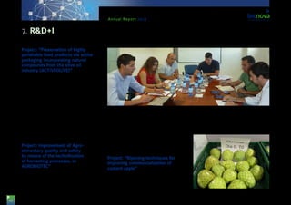 42
Annual Report 2013
Project: “Preservation of highly
perishable food products via active
packaging incorporating natural
compounds from the olive oil
industry (ACTIVEOLIVE)”
ACTIVEOLIVE has the purpose of adding value to ol-
ive oil industry surpluses, extracting high value added
compounds to be applied to preservation technolo-
gies allowing for the improvement of the lifespan of
highly perishable products, such as fishing and horti-
cultural ones.
The companies participating in the project are: ‘Ol-
ivar de Segura’, ‘Abelló Linde’, ‘Esteros de Canela’,
‘Bandesur’, ‘Plastienvase’ & ‘Miguel García Sánchez
e Hijos’, S.A. This initiative is framed within the
ERDF-INNTERCONECTA call, and funded by the
Spanish Ministry for Economy & Competitiveness, via
IDEA Agency and CDTI.
Project: Improvement of Agro-
alimentary quality and safety
by means of the technification
of harvesting processes, or
AGROBIOTEC”
The companies ‘Capital Genetic EBT’ S.L., ‘Única
Group’ S.C.A. and ‘Industrial Aeronáuticas INASOR’
S.L.U. have come together to develop this project.
The activities to be developed are: new varieties of
melon, a software to establish nutritional and organo-
leptic parameters of such varieties, an automatic han-
dling line for online assessment, and the calibration
algorithms of such a handling line. The project will last
for two years, and aims at improving food quality and
safety via new technologies applied to Post-harvest-
ing. The initiative is supported by funds from the Re-
gional Department of Economy, Innovation, Science
and Employment, and co-funded by ERDF funds.
Project: “Ripening techniques for
improving commercialization of
custard apple”
This initiative is developed by the entity ‘Mercomo-
tril’ S.A., with the participation of Tecnova, and aims at
improving the period of preservation, storing and com-
mercialisation of custard apples, thus improving the
quality of this fruit. The project is supported by funds
from the Regional Department for Economy, Innova-
tion, Science and Employment of the Regional Gov-
ernment of Andalusia, and co-funded by ERDF funds.
7. R&D+I
 