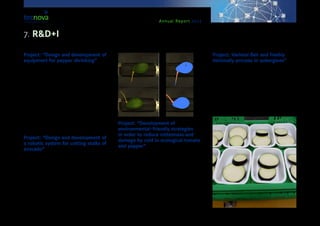 Annual Report 2013
Project: “Design and development of
equipment for pepper shrinking”
This project is managed by ‘Aldeílla Suministros In-
dustriales S.L.’ and has the purpose of designing and
developing a new model of machine devoted to pep-
per retractilado, so that present technologies are im-
proved. The project is being carried out in the Engi-
neering Department of TECNOVA Centre. Equipment
is being developed so that systems providing notice-
able energy savings are created, while perfectioning
current shrinking systems. This project is supported
by funds from the Regional Department for Economy,
Innovation, Science and Employment of the Region-
al Government of Andalusia, and co-funded by ERDF
funds.
Project: “Design and development of
a robotic system for cutting stalks of
avocado”
The project is presented by the company ‘Miguel
García Sánchez e Hijos’ S.A., in collaboration with
Tecnova, and aims at developing a robotic system
with artificial vision which is able to detect the au-
tomatic position of advocado and then slice the re-
maining stalk, thus guaranteeing an adequate han-
dling of the fruit with no loss for quality.
The project is supported by funds from the Region-
al Department for Economy, Innovation, Science and
Employment of the Regional Government of Andalu-
sia, and co-funded by ERDF funds.
Project: “Development of
environmental-friendly strategies
in order to reduce rottenness and
damage by cold in ecological tomato
and pepper”
This project is managed by the company PROCAM
and consists in lengthening the commercial life of to-
mato and pepper coming from ecological farming by
means of preservation strategies based on physical
and non-chemical treatments that are environmen-
tal-friendly and respectful with an ecological system of
production. This will allow for both a longer commer-
cialisation period and a longer lifespan of products at
selling points. The project is supported by funds from
the Regional Department for Economy, Innovation,
Science and Employment of the Regional Government
of Andalusia, and co-funded by ERDF funds.
Project: Varietal flair and freshly
minimally process in aubergines”
This project deals with technological development
and was developed by the company ‘Caparrós Nature’
S.L. By means of it, it has been possible to produce
freshly minimally processed aubergine while avoiding
the problems of browning commonly difficulting its
commercialization. The project is supported by funds
from the Regional Department for Economy, Innova-
tion, Science and Employment of the Regional Gov-
ernment of Andalusia, and co-funded by ERDF funds.
7. R&D+I
 