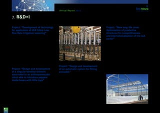 44
Annual Report 2013
Project: “Development of technology
for application of ULR (Ultra-Low
flow Rate irrigation) watering”
This project is presented by the company ‘PRIMA-RAM’
S.A. and has the general purpose of developing an hy-
draulic prototype allowing for the application of an ir-
rigation dose that could reach drip flows between 100
and 400 ml/ h, as well as the necessary automatization
for carrying out irrigation for one or two minutes up
to 200 times per day. The technical team of Tecnova
Foundation has participated in the development of this
project. The project is supported by funds from the Re-
gional Department for Economy, Innovation, Science
and Employment of the Regional Government of An-
dalusia, and co-funded by ERDF funds.
Project: “Design and development
of a singular terminal element
associated to an anthropomorphic
robot able to introduce peppers
inside boxes with little tops”
This project is presented by the company ‘Miguel
García Sánchez e hijos’ S.A., in collaboration with
Tecnova. It has the purpose of creating a final device
that is able to pick up peppers and introduce them
into boxes with little tops, in a single-cycle operation.
The project is supported by funds from the Region-
al Department for Economy, Innovation, Science and
Employment of the Regional Government of Andalu-
sia, and co-funded by ERDF funds.
Project: “Design and development
of an automatic system for fitting
avocados”
The aim of this project, presented by the company
‘Miguel García Sánchez e hijos’ S.A., in collaboration
with Tecnova, consists in the development of an au-
tomatic device for fitting avocado in specific packag-
ing while guaranteeing an adequate handling of the
fruit and no loss for quality. By means of this system,
the quality of the fruit is maintained and its lifespan is
not reduced.
The project is supported by funds from the Region-
al Department for Economy, Innovation, Science and
Employment of the Regional Government of Andalu-
sia, and co-funded by ERDF funds.
Project: “New long-life cover.
Optimisation of productive
structures for competitiveness
and internationalisation of the AIA
sector”
The project, presented by the company SOTRAFA
S.A., with the collaboration of Tecnova, has the pur-
pose of improving the properties of the present films
installed as covers, which do not last for more than
36 months and are not resistant to extreme weather
conditions. Because of this, SOTRAFA S.A. is going to
develop a new film that is more resistant and provides
a better solution to the problems caused by current
covers in multi-tunnel greenhouse structures. The
project is supported by funds from the Regional De-
partment for Economy, Innovation, Science and Em-
ployment of the Regional Government of Andalusia,
and co-funded by ERDF funds.
7. R&D+I
 