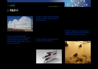 Annual Report 2013
Project: “Development and
implementation of techniques for
massive breeding of ‘Aphidius
Colemani’ for production in a bio-
factory in Almería”
The project, led by the company ‘Bgreen Biolog-
ical Systems’ S.L., with the participation of Tecno-
va, has the purpose of getting the process ready for
the massive bio-production of ‘Aphibius Colemani’,
an auxiliary insect, in bio-factories in Almería. Tec-
nova researchers will be responsible of the lab trials
in this project. These will be done using cultivation
chambers and partly in the field trials taking place at
the Experimental Centre. The project is supported by
funds from the Regional Department for Economy,
Innovation, Science and Employment of the Regional
Government of Andalusia, and co-funded by Europe-
an Regional Development Funds.
Project: “Design of an integrated
system: Screen, false ceiling and
technical floor”
The project is led by the company ‘Torresa Proyectos
& Ingeniería’ S.L. and has the purpose of designing
and developing an innovative integrated system con-
sisting of an office screen, a false metallic ceiling and
a registrable floor with homogeneous finishing. The
project is supported by funds from the Regional De-
partment for Economy, Innovation, Science and Em-
ployment of the Regional Government of Andalusia,
and co-funded by European Regional Development
Funds.
Project: “Stapler and staples for
fixation in NGS system”
This project, presented by the company ‘New Grow-
ing Systems’ S.L. (NGS), had the purpose of develop-
ing a stapler that is able to set the clips fixing the mul-
ti-bands of crops in the NGS system in an efficient way
for the support of the metallic structure over which it
stands, as well as for an adequate functioning of the
system. The Tecnova Technical and Research team
has participated in this project. The project has been
supported by funds from the Regional Department for
Economy, Innovation, Science and Employment of
the Regional Government of Andalusia, and co-fund-
ed by European Regional Development Funds.
Project: “Biological control against
plagues and effects of the varieties
cultivated under greenhouses”
The project is led by the company ‘Enza Zaden’ Re-
search Centre S.L.U. and has the objective of evalu-
ating the effect of the main commercial varieties of
7. R&D+I
 
