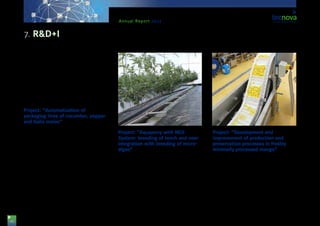 46
Annual Report 2013
tomato that the company has currently in the market
on the establishment and effectiveness in the control
of populations of plague insects carried out by aux-
iliary insects. Tecnova researchers are going to car-
ry out the lab trials partly in the field and also using
its cultivation chambers. The project is supported by
funds from the Regional Department for Economy,
Innovation, Science and Employment of the Regional
Government of Andalusia, and co-funded by Europe-
an Regional Development Funds.
Project: “Automatization of
packaging lines of cucumber, pepper
and Galia melon”
The purpose of this project led by the company
‘Construcciones Mecánicas Emilio Gea’ has been the
development of an automatic packaging system by
means of the design of a handling device with com-
puter-based vision for elongated vegetables, special-
ly cucumbers, peppers and melons. This, together
with a final packaging robot, integrated on the line,
and via the innovative design of a grasping system,
has been able to pick up products and put them into
its packages automatically. These products have been
the selected ones because they share a calibration
machine in almost all horticultural handling plants,
but their harvesting periods are different, so that the
innovation is more versatile. The project has been
supported by funds from the Regional Department
for Economy, Innovation, Science and Employment of
the Regional Government of Andalusia, and co-fund-
ed by European Regional Development Funds.
Project: “Aquapony with NGS
System: breeding of tench and near
integration with breeding of micro-
algae”
This project, led by the company ‘New Growing Sys-
tems’, with the participation of Tecnova Foundation
as well, has the general purpose of combining three
productive systems, such as Hydroponic cultivation
in NGS system and Aquaculture, via the aquaponic
technique and incorporating as innovations an im-
provement in the quality of water flowing back, via
another system of water treatment, and from the
production of micro-algae and the breeding of na-
tional water-dwelling species such as tench.
Project: “Development and
improvement of production and
preservation processes in freshly
minimally processed mango”
This project has been presented by the company
‘Miguel García Sánchez e Hijos’ S.A., with the col-
laboration of technicians and researchers from Tec-
nova, with a view to develop a complete protocol for
the production of freshly minimally processed mango.
This process will cover all stages, from the reception of
fruits to quality control of the packaging, including the
stages of product cutting and micro-biological quality
assurance. The project has been supported by funds
from the Regional Department for Economy, Innova-
tion, Science and Employment of the Regional Gov-
ernment of Andalusia, and co-funded by ERDF funds.
7. R&D+I
 