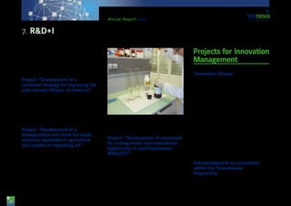 48
Annual Report 2013
adverse weather conditions. The project has been
supported by funds from the Regional Department
for Economy, Innovation, Science and Employment of
the Regional Government of Andalusia, and co-fund-
ed by ERDF funds.
Project: “Development of a
combined strategy for improving the
post-harvest lifespan of chestnut”
The company ‘Tejerina’ Fruits S.L. aims at improving
the post-harvest lifespan of chestnut by combining
techniques and treatments. The project is supported
by funds from the Department of Economy, Innova-
tion, Science and Employment of the Regional Gov-
ernment of Andalusia, and co-funded by ERDF funds.
Project: “Development of a
biodegradable anti-froth for liquid
solutions applicable in agriculture
and capable of regulating pH”
The present project, led by the company ‘Agrar’
Southern Plants S.A., has the purpose of developing
a pH regulator for nutritious solutions used in horti-
culture that, not only regulates the solution pH, but
also contains a biodegradable substance formulated
from vegetable oils coming from domestic and cater-
ing waste and with anti-froth properties, capable of
reducing the superficial tension of the solution. The
project has been supported by funds from the De-
partment of Economy, Innovation, Science and Em-
ployment of the Regional Government of Andalusia,
and co-funded by ERDF funds.
Project: “Development of equipment
for cutting melon and watermelon
hygienically in retail businesses –
INFRUCUT”
In this project, the company ‘Induser Poniente’ aims
at developing machinery for retail businesses with
which to clean, cut and wrap melon and watermelon
fruit portions. The project is supported by funds from
the Department of Economy, Innovation, Science and
Employment of the Regional Government of Andalu-
sia, and co-funded by ERDF funds.
Projects for Innovation
Management
‘Innovation Cheque’
The ‘Innovation Cheque’ is a funding tool of the Re-
gional Department for Economy, Innovation and Sci-
ence, targeting Andalusian SMEs & micro-SMEs. It is
part of the Programme: ‘Incentives for the Promotion
of Innovation and Business Development 2008-2013’.
The purpose of the ‘Innovation Cheque’ is to provide
specialized consulting services allowing Andalusian
businesses to improve their productive processes,
to hire assistance to develop or manufacture a new
product, to use e-Commerce, to get advice for im-
proving activities, or to design a commercial plan or
marketing strategy.
Throughout 2013, Tecnova Foundation has provided
consulting services to the following companies: ‘Ag-
rolaboratorios Nutricionales’, ‘Agroindustrial Kimitec’,
‘Bionutrición Vegetal’, ‘Econatur’ Labs, ‘Hortalan Med’,
‘Ispemar SCA’, & ‘Torresa’ Projects + Engineering.
Acknowledgment as consultants
within the ‘Innocámaras’
Programme:
The objective of this programme is to boost an inno-
vation-based culture among small and middle-sized
companies located in the regions considered as ‘Ob-
7. R&D+I
 