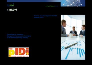 Annual Report 2013
jective 1’. Such programme consists in two stages:
‘Individual diagnosis & ‘Innovation support plan’. In
the first one, a diagnosis is done by a specialized
mentor working for the Chambers for Commerce al-
lowing to identify possible actions for improvement
via innovation. In the second one, TECNOVA provides
advice to companies as to the development and im-
plementation of these innovation-related recommen-
dations previously identified.
In 2013, counselling services were provided to the
company ‘Hortovelez’ S.A.
Counselling for Innovation
Management to companies belonging
to the Intensive Farming industry:
Throughout 2013, Tecnova TC has collaborated with
more than 100 companies, offering advice on inno-
vation management and participating in some of the
stages of the several R&D+I projects developed by
them.
Tecnova as a local agent of the PIDI
network, CDTI:
This initiative started in 2006 by the CDTI (Centre for
Industrial and Technological Development), in collab-
oration with the General Directorate for SMEs and
under the coordination of the OEP: Economy Office
of the Presidency of the Government. TECNOVA TC
is considered a local agent within the PIDI network (a
Network of Info Points on R&D+I) and offers compa-
nies three specialized agents, acting in coordination
and under the supervision of the CDTI.
This PIDI network has the purpose of offering free in-
formation and counselling services to companies and
entrepreneurs. These services are to do with public
funds from all administrative sectors (local, region-
al, national and European) that can better suit their
needs. In this way, the idea is to boost private in-
vestment in R&D+I, making it easier for companies to
access the funding sources.
7. R&D+I
 