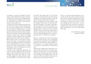 Annual Report 2013
of experience, Tecnova has managed to create a
business model adapted to the needs of companies,
oriented to them, and focused on obtaining resour-
ces. Actually, we have managed to reach a turnover
of 2 million Euros in 2013, with a 71% of private fun-
ding and a 29% of public one.
It is because of this that I would like to stress the va-
lue of the work carried out with the entities that are
part of the Agro-Industrial cluster, the Marketing,
Post-harvesting and Packaging sectors. In this way,
we have showed our value for certainly strengthen
agriculture and food & nutritional safety: working in
new lines of interest for the sector, working adapting
ourselves to sectors need in advance, and setting
quality and customer satisfaction (an increasingly
demanding one each day) as our main objectives.
With this idea in mind, in June this year, we achie-
ved one of our goals – to be considered as Support
Centre for Technological Innovation at national level
by the Spanish Ministry for Economy & Competi-
tiveness. This means setting Tecnova as a model
Technological Centre for organisations all around
Spain when it comes to research.
In relation to this, collaboration agreements and
contracts have been signed with public and private
bodies in order to promote joint actions for the de-
velopment of the sector, with a clear aim – to get
our efforts together to be side by side with compa-
nies to boost R&D-i, or to help the sector in adap-
ting itself to new market needs. This can be done
by means of internationalisation and inter-business
cooperation, thus making it possible to create jobs
and also richness for the province of Almería.
We must not forget that all of this would not have
been possible if it was not for the whole team wor-
king at the Foundation. In this sense, I would like to
take this opportunity to thank all the staff of Tec-
nova Foundation, as well as to the governing team
(Managing Board, Governing Council and Board
members). All of them have given added value to
Tecnova, something which no doubt has contribu-
ted to enriching and highlighting us as a quality or-
ganisation which is at the service of companies.
Moreover, I would also like to thank the companies
which have joined Tecnova in 2013, among which
we could mention: Agrofresh Fruits and Vegetables
Exportation, Bio Sabor SAT, Caparrós Nature S.L.,
Certis Europe S.C.A., Hortimax Growing Solutions
S.L., Sertfruit S.A., Azud System S.A. & Única Group
S.C.A.
Taking this as a starting point, I would like to con-
clude my letter bearing in mind an important cha-
llenge for the future, which is to continue working
for the Auxiliary Industry for Agriculture, and for the
Post-harvesting and Packaging sectors, with the
same drive, effort and positivism that we have ma-
naged to keep intact during previous years.
Finally, I am convinced that perseverance and in-
novation are the keys to help to improve the future
and so achieve increased productivity and compe-
titiveness. In this sense, I would like to encourage
all companies in the sector to be part of a com-
mon challenge (Tecnova’s and our own) – to achie-
ve the involvement and unity that are necessary to
strengthen even further our sector, cooperating to-
gether and setting it as one of the most relevant
nation-wide.
Mr. Emilio Martínez Aguado
President of Tecnova
 