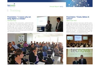 Annual Report 2013
8. Training
Presentation: “7 reasons why not
being digital is a mistake”
(25th April, 2013)
The objective of this presentation, performed by Mr.
Juan Pablo Seijo, consultant specialized in new tech-
nologies, was to teach about the advantages of the
technical age, such as why we should get into this
world for not being outdated in the new digital age.
The presentation was performed by Mr. Emilio Martí-
nez, President of Tecnova.
Presentation: “Create, Believe &
Achieve”
(19th of June, 2013)
A high-level conference took place, with the partici-
pation of Mr. Álex Rovira. It was framed within the 7th
Meeting of the Auxiliary Industry for Agriculture and
was held previous to a formal dinner. Mr. Rovira is an
economist, writer and consultant who presented, for
more than an hour, a presentation entitled “Create,
Believe & Achieve” - on entrepreneurship, talent, op-
timism and personal & professional success.
 