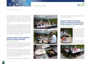 52
Annual Report 2013
Mr. Emilio Martínez, President of Tecnova, presen-
ted the speaker and introduced his presentation. The
event took place in a unique location: the cultural
assembly-hall of the Cajamar bluiding known as the
‘Butterflies’ building, located in the very centre of Al-
mería.
The conference was sponsored by the savings bank
Cajamar, and dealt with the keys for success through
effort, belief and talent to cope with projects, in order
to make the impossible possible. The speaker talked
about the importance of positivism as a way to pro-
mote development, by means of inspiration, creativity
and the hope for believing in creating and achieving
personal and professional fulfilment.
Healthy fast food: “Easy, useful and
practical cooking techniques”
(6th of November, 2013)
This Cookery workshop was framed within the actions
planned as part of the collaboration agreement be-
tween the Association of cooks and pastry cooks of
Almería (ACRIA) & Tecnova Foundation.
More specifically, this training action, led by Mr. José
Torrente, Chef at ‘Hotel Catedral’ Restaurant & Tea-
cher at the ‘Hotel and Catering School of Almería’,
was aimed at offering efficient and fast techniques for
cooking fast food using healthy products such as the
horticultural ones from Almería.
These training courses would like to promote the be-
nefits and advantages of Gastronomy made using lo-
cal products from Almería.
Creative Cookery for Christmas:
reinvent, innovate and surprise your
family during next Christmas dinner
(3rd & 4th of December, 2013)
This session was framed
within the actions deve-
loped as part of the pro-
gramme for Experimen-
tal Cooking by Tecnova,
with a view to promote
Gastronomy from Alme-
ría.
The objective was to
teach about new for-
mats for cooking and to
8. Training
 