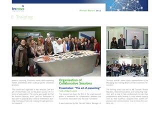 Annual Report 2013
present surprising Christmas meals while exploring
further possibilities when cooking specific Christmas
products.
The course was organised in two sessions (3rd and
4th of December), due to the great success of it in
terms of participation. The course was taught by Chef
Mr. Antonio Gázquez, from ‘Las Eras’ Restaurant. It
was open to anybody who could be interested in lear-
ning more about food and cooking through gastrono-
mic research.
Organisation of
Collaborative Sessions
Presentation: “The art of presenting”
(13th of March, 2013)
This session has been the first of the ones planned
within a framework for collaboration between the
Economists Association and Tecnova Foundation.
It was presented by Ms. Carmen Galera, Manager of
Tecnova, and Mr. Javier López, representative of the
Managing and Training Board of the Economists As-
sociation.
The training action was led by Mr. Gonzalo Álvarez
Marañón, Telecommuncations and Computing Engi-
neer, with a view to help professionals to plan their
presentations while bearing in mind several aspects
such as: their audience, assigned time, spoken ex-
pression and communication, how to stress the con-
tents, etc.
8. Training
 