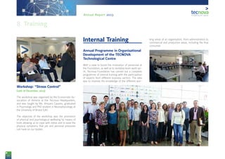 56
Annual Report 2013
Workshop: “Stress Control”
(12th of December, 2013)
The workshop was organised by the Economists As-
sociation of Almería at the Tecnova Headquarters,
and was taught by Ms. Amparo Casares, graduated
in Psychology and PhD student in Neurophysiology at
the University of Bristol (UK).
The objective of the workshop was the promotion
of physical and psychological wellbeing by means of
tools allowing us to cope with stress and to ease the
physical symptoms that job and personal pressures
can have on our bodies.
Internal Training
Annual Programme in Organisational
Development of the TECNOVA
Technological Centre
With a view to boost the motivation of personnel at
the Foundation, as well as to revitalise team work spi-
rit, Tecnova Foundation has carried out a complete
programme of internal training with the participation
of experts from different business sectors. The idea
was to improve the knowledge of the different wor-
king areas of an organisation, from administration to
commercial and production areas, including the final
consumer.
8. Training
 