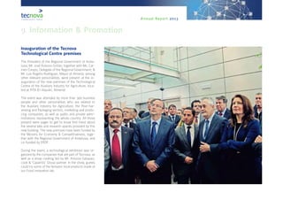 Annual Report 2013
Inauguration of the Tecnova
Technological Centre premises
The President of the Regional Government of Anda-
lusia, Mr. José Antonio Griñán; together with Ms. Car-
men Crespo, Delegate of the Regional Government; &
Mr. Luis Rogelio Rodríguez, Mayor of Almería; among
other relevant personalities, were present at the in-
auguration of the new premises of the Technological
Centre of the Auxiliary Industry for Agriculture, loca-
ted at PITA (El Alquián, Almería).
The event was attended by more than 300 business
people and other personalities who are related to
the Auxiliary Industry for Agriculture, the Post-har-
vesting and Packaging sectors, marketing and produ-
cing companies, as well as public and private admi-
nistrations representing the whole country. All those
present were eager to get to know first-hand about
the several labs and research spaces provided by this
new building. The new premises have been funded by
the Ministry for Economy & Competitiveness, toge-
ther with the Regional Government of Andalusia, and
co-funded by ERDF.
During the event, a technological exhibition was or-
ganized by the companies that are part of Tecnova, as
well as a show cooking led by Mr. Antonio Gázquez,
cook & ‘Caparrós’ Group partner. In the show, guests
could try some of the fantastic local products made at
our Food innovation lab.
 
9. Information & Promotion
 