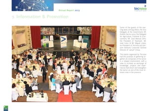 68
Annual Report 2013
Some of the guests of the eve-
ning were, among others, the Vice
Delegate of the Government, Mr.
Andrés García Lorca; the Delegate
for Agriculture, Fisheries & Envi-
ronment, Mr. José Manuel Ortiz;
the President of ‘Asempal’, Mr.
José Cano; & Mr. Miguel López,
ex-President of Tecnova and pre-
sent Advisory Corporate General
Director of ‘Jarquil’ Group.
The events organised by Tecnova
had the purpose of gathering to-
gether all companies of the sector
in a relaxed environment, with a
view to increase an exchange of
knowledge, projects and expe-
riences that enrich and strengthen
the sector as one of the most re-
levant ones in the province.
9. Information & Promotion
 