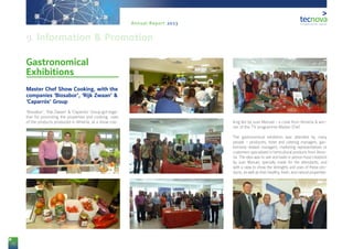 72
Annual Report 2013
Gastronomical
Exhibitions
Master Chef Show Cooking, with the
companies ‘Biosabor’, ‘Rijk Zwaan’ &
‘Caparrós’ Group
‘Biosabor’, ‘Rijk Zwaan’ & ‘Caparrós’ Group got toge-
ther for promoting the properties and cooking uses
of the products produced in Almería, at a show coo- king led by Juan Manuel - a cook from Almería & win-
ner of the TV programme Master Chef.
The gastronomical exhibition was attended by many
people – producers, hotel and catering managers, gas-
tronomy-related managers, marketing representatives or
customers specialized in horticultural products from Alme-
ría. The idea was to see and taste in person food creations
by Juan Manuel, specially made for the attendants, and
with a view to show the strengths and uses of these pro-
ducts, as well as their healthy, fresh, and natural properties.
9. Information & Promotion
 