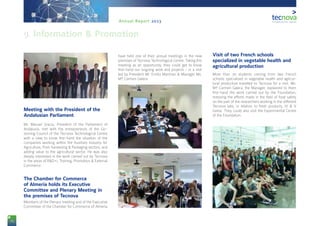 74
Annual Report 2013
Meeting with the President of the
Andalusian Parliament
Mr. Manuel Gracia, President of the Parliament of
Andalusia, met with the entrepreneurs of the Go-
verning Council of the Tecnova Technological Centre
with a view to know first-hand the situation of the
companies working within the Auxiliary Industry for
Agriculture, Post-harvesting & Packaging sectors, and
adding value to the agricultural sector. He was also
deeply interested in the work carried out by Tecnova
in the areas of R&D+i, Training, Promotion & External
Commerce.
The Chamber for Commerce
of Almería holds its Executive
Committee and Plenary Meeting in
the premises of Tecnova
Members of the Plenary meeting and of the Executive
Committee of the Chamber for Commerce of Almería
have held one of their annual meetings in the new
premises of Tecnova Technological Centre. Taking this
meeting as an opportunity, they could get to know
first-hand our ongoing work and projects - in a visit
led by President Mr. Emilio Martínez & Manager Ms.
Mª Carmen Galera.
Visit of two French schools
specialized in vegetable health and
agricultural production
More than 70 students coming from two French
schools specialized in vegetable health and agricul-
tural production travelled to Tecnova for a visit. Ms.
Mª Carmen Galera, the Manager, explained to them
first-hand the work carried out by the Foundation,
stressing the efforts made in the field of food safety
on the part of the researchers working in the different
Tecnova labs, in relation to fresh products, IV & V
Gama. They could also visit the Experimental Centre
of the Foundation.
9. Information & Promotion
 