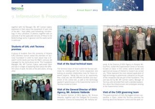 Annual Report 2013
together with the Manager, Ms. Mª Carmen Galera,
explained to them about the equipment of each one
of the labs - food safety, post-harvesting, microbio-
logy, in vitro cultivation, or plastics, together with an
overview of all the applicable services of these to the
Biotechnology sector in general, and the seeds sector
in particular.
Students of UAL visit Tecnova
premises
A group of students from the University of Almería
(UAL) Business School visited the premises of Tec-
nova Foundation in order to learn about how a re-
search centre works and how the R&D+i services are
managed for the horticultural sector. The Foundation
Manager, Ms. Mª Carmen Galera, welcomed them
and was in charge of explaining them about the diffe-
rent areas of work, the labs or the pilot plants, among
other.
Visit of the Azud technical team
The technical team of Azud visited the Tecnova pre-
mises for meeting with the Centre researchers and
looking at possible collaboration lines for future re-
search projects. Taking this visit as an opportunity,
they could also see the different facilities and equi-
pment of the central site, as well as the technology
applied in greenhouses at the Experimental Centre of
Tecnova located at Viator.
Visit of the General Director of IDEA
Agency, Mr. Antonio Valderde
The General Director of IDEA Agency, Mr. Antonio
Valverde, together with the Delegate for Economy,
Innovation, Science & Employment, Ms. Adriana Val-
verde, & the Director of IDEA Agency in Almería, Ms.
Eva Pozo, visited the Experimental Centre of Tecnova
located at Viator. In this centre, several studies and
agronomical essays of interest to research are carried
out. These represent the most relevant application of
high technology to greenhouse cultivation on the part
of the companies that are part of the Foundation. This
visit was led by Ms. Mª Carmen Galera, Manager of
Tecnova, who provided them with a detailed explana-
tion about the infrastructures and prototypes existing
at the Experimental Centre.
Visit of the CASI governing team
The governing team of CASI, the biggest tomato coo-
perative in Spain, visited the Tecnova premises for
learning about the Research Centre and the work ca-
9. Information & Promotion
 