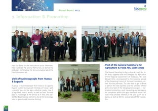 78
Annual Report 2013
rried out there for the horticultural sector. Moreover,
they could see the labs by themselves, as well as the
pilot plant for IV Gama, the Sensory analysis lab or the
Food innovation lab.
Visit of businesspeople from Huesca
& Logroño
A group of businesspeople from Huesca & Logroño
(Spain) visited Tecnova with the help of ‘Cerys’, with
a view to learn on the agro-industrial cluster, how it
is regulated, how it works, as well as how Tecnova
puts its knowledge at the service of it. Also, they vis-
ited the Experimental Centre to check the technology
used in greenhouse intensive farming.
Visit of the General Secretary for
Agriculture & Food, Ms. Judit Anda
The General Secretary for Agriculture & Food, Ms. Ju-
dit Anda, together with the Delegate for Agriculture
of the Regional Government of Andalusia, Mr. José
Manuel Ortiz, accompanied by the business people
of the Governing Council of Tecnova Foundation, vis-
ited Tecnova premises. The idea was to get to know
in person the new facilities and the services offered
within the field of the following technologies – hor-
ticultural production, post-harvesting and packaging,
for companies within the agro-industrial sector. Ms.
Judit Anda showed interest in the pilot plant for IV
Gama, as well as for the several labs of the Founda-
tion.
9. Information & Promotion
 