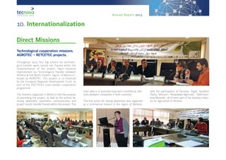 Annual Report 2013
10. Internationalization
Direct Missions
Technological cooperation missions.
AGROTEC – RETCETEC projects.
Throughout 2013, four big actions for technolo-
gical transfer were carried out, framed within the
implementation of the project “Agro-industrial
improvement via Technological Transfer between
Almería & the North-Eastern region of Morocco”,
known as AGROTEC. This project is co-financed
by the European Regional Development Fund, as
part of the POCTEFEX cross-border cooperation
programme.
The missions organized in Morocco had the purpose
of promoting the project, as well as the actions for
raising awareness, promotion, communication and
project results transfer framed within the project. The
main idea is to promote long-term commercial rela-
tions between companies in both countries.
The first action for raising awareness was organized
as a commercial mission in the region of Berkane,
with the participation of Tecnova, ‘Argar’ Southern
Plants, ‘Biorizon’, ‘Novedades Agrícolas’, ‘S&B Indus-
trias Minerals’, all of them part of the Auxiliary Indus-
try for Agriculture of Almería.
 