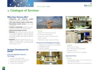 8
Annual Report 2013
3. Catalogue of Services
What does Tecnova offer?
•	Collaboration and continuous support
throughout the whole innovation process.
•	Tailor made solutions based on client needs.
•	Personalised customer service at every stage
of the project.
•	Complete confidentiality regarding the devel-
opment and results of the company projects.
•	Advanced technological services.
•	Workforce: We are proud to have a team made
up of scientists, agricultural, industrial, chemical
and biological engineers, as well as graduates
and support staff with a wide range of experience
in the sector.
•	Equipment: We have equipment that uses cut-
tingedge technology, able to provide the best
solutions to the production, sales, postharvest
and packaging sectors.
Strategic Development for
R&D&I
1Food and Vegetable Production
Technology:
1.	 Production technology design.
2.	 Process modernisation and automation.
3.	 Development of agricultural trials.
4.	 Environmental sustainability.
2Services:
•	Design and mechanical calculations.
•	Environmental Sustainability.
•	Automation, robotics and artificial vision.
•	Plastic materials.
•	Optimisation of agro-industrial structures.
3Postharvest and Packaging Technology:
1.	 Development of new products and Methods.
2.	 Postharvest Handling.
3.	 Agrifood Packaging.
4.	 Non destructive analysis technologies.
4 Services:
•	Postharvest consulting.
•	Non-destructive analysis techniques
•	Packaging studies.
•	Ready-to-eat and Fresh Cut Vegetable.
5Agricultural Trials:
6Services:
•	Characterisation studies for the introduction of
new crops and varieties.
•	Development and evaluation of new products for
 