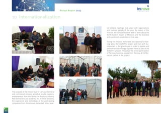 80
Annual Report 2013
The purpose of the mission was to carry out technical
and commercial missions aimed at private investors,
entrepreneurs from the Moroccan Auxiliary Industry,
field technicians and students, etc. In these sessions,
the experience and technology of the participating
companies from Almería was presented. Also, seve-
ral bilateral meetings took place with organizations
and business people of the area. By means of this
mission, the companies were able to learn about the
North-Eastern region of Morocco and the business
and investment possibilities in that area.
During this mission, there were also sessions for lear-
ning about the AGROTEC project and visits with bu-
sinessmen to the greenhouse in order to explain and
promote the technology exposed there as part of the
AGROTEC project. These had the active participation
of Tecnova, business people from Tecnova & the Mo-
roccan partner in the project.
10. Internationalization
 