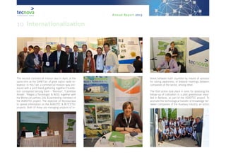 Annual Report 2013
The second commercial mission was in April, at the
same time as the SIAM Fair, of great nation-wide re-
levance. In this Fair, a commercial mission was pro-
duced with a joint stand gathering together Founda-
tion companies (among them - ‘Biorizon’, ‘Carretillas
Amate’, ‘Riegos y Tecnología’ & NGS), together with
the Moroccan partner, UAL & partnership members of
the AGROTEC project. The objective of Tecnova was
to spread information on the AGROTEC & RETCETEC
projects. Both of these are managing projects of in-
terest between both countries by means of sessions
for raising awareness, or bilateral meetings between
companies of the sector, among other.
The third action took place in June, for assessing the
follow-up of cultivation in a pilot greenhouse insta-
lled in Berkane, as part of the AGROTEC project. To
promote the technological transfer of knowledge be-
tween companies of the Auxiliary Industry, an action
10. Internationalization
 