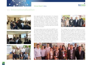 82
Annual Report 2013
was organized with the participation of companies
from the Foundation. This was attended, apart from
Tecnova, by ‘Biorizon’, ‘Carretillas Amate’, as well as
by representatives of the Moroccan partner partici-
pating in the AGROTEC project, plus other compa-
nies from this country. Finally, technical sessions in
greenhouses took place, as well as bilateral meetings
and active discussions on intensive agriculture framed
within the said project.
The fourth relevant action within the AGROTEC pro-
ject was a commercial mission taking place in Decem-
ber, at the same time as the Sifer Fair held in Agadir.
The reason for attending to this international fair of
great importance for the Auxiliary Industry sector was
mostly to be able to organize bilateral sessions and
meetings with a view to boost relations between Mo-
roccan and Spanish companies, thus spreading the
results of the AGROTEC & RETCETEC projects that
Tecnova has been implementing throughout 2013.
As a strategic fair of interest in Morocco, it is im-
portant to value the degree of promotion and trans-
fer allowed by the said Fair. This is why the perfect
place was selected for organizing sessions for raising
awareness or for transferring the final results of both
projects, co-funded by the European Regional Deve-
lopment Fund & as part of the cross-border coopera-
tion programme POCTEFEX. Because of this, Tecnova
had its own stand, in which all necessary actions and
meetings were organized.
10. Internationalization
 