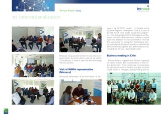 84
Annual Report 2013
Moreover, it was possible for them to visit other com-
panies within the sector which could not be present
in the sessions, in order to check the field technology
that they possess.
Visit of INMPA representative
(Morocco)
During the presentation of the final results of Tec-
nova in the RETCETEC project - co-funded by the
European Regional Development Fund & as part of
the POCTEFEX cross-border cooperation program-
me - the representative of the Technological and Re-
search Institute for Aromatic Plants in Morocco visited
Spain and attended this final presentation. He took
this opportunity for visiting the Technological Cen-
tre, specially the labs (where studies on essential oils
were carried out), together with other infrastructures,
including the Tecnova Experimental Centre.
Business meeting in Chile
‘Biorizon Biotech’, together with Tecnova, organized
an inverse mission with representatives of the Chi-
lean government. Their interest was to know about
the agricultural model of Almería, our agro-industrial
cluster, how it is managed, existing funding and the
10. Internationalization
 