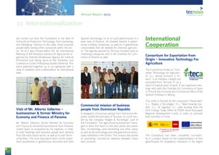 86
Annual Report 2013
are carried out from the Foundation in the field of
Horticultural Production Technology, Post-harvesting,
and Packaging. Previous to this date, these business
people were visiting other companies within the sec-
tor. All of it was framed within the 7th International
Meeting of AIA (Auxiliary Industry for Agriculture) or-
ganized by Extenda (Andalusian Agency for External
Promotion) and taking place at the Exhibition and
Conference Centre of Roquetas de Mar (Almería). This
event gathered together up to 24 signatures with a
view to establish joint collaborations at international
level.
Visit of Mr. Alberto Vallarino -
businessman & former Ministry for
Economy and Finance of Panama
Mr. Alberto Vallarino, former Ministry for Economy
and Finance & renowned businessman from Panama,
visited Spain accompanied by his engineer, in order
to hold meetings with business people from Almería
from the horticultural sector, as well as to visit Tecno-
va facilities. The main idea was to learn on the invest-
ment possibilities in greenhouse structures built with
Spanish technology, so as to build greenhouses in a
wide area of Panama. He showed interest in green-
house building companies, as well as in greenhouse
consumables that are needed for intensive agricultu-
re. The agenda planned by Tecnova included visits to
marketing companies and to the Chamber for Com-
merce of Almería as well.
Commercial mission of business
people from Dominican Republic
A delegation of business people from Dominican Re-
public visited the premises of Tecnova, on a visit hos-
ted by the company ‘Riegos & Tecnología’, part of
the Foundation. The agricultural businessmen mana-
ged to learn first hand on the pilot plants and plastic
labs; microbiology, post-harvesting and other areas;
as well as the technology and new greenhouse proto-
types exhibited in the Centre. This mission was aimed
at promoting commercial relations between these
two countries.
International
Cooperation
Consortium for Exportation from
Origin - Innovative Technology For
Agriculture
The Consortium known as ‘Inno-
vative Technology for Agricultu-
re’ S.L., whose acronym is “In-
teca”, is an initiative created and
promoted from Tecnova TC as a
result of several years of work. It has organized mee-
tings with both the Chamber for Commerce of Spain
in China & the Economy and Commercial Office of the
Spanish Embassy in Beijing.
This entity is formed by the companies ‘Planprotect’
S.L.; ‘Riegos y Tecnología’, S.L.; ‘New Growing Sys-
tem’, S.L.; & ‘Agrobío’ S.L., with funding from the
ICEX Foreign Trade Office & FEDER funds (European
Regional Development Fund), in order to promote
their activities in China.
The Consortium has been completed successfu-
lly in a project based on the implementation of four
greenhouses for strawberry cultivation in the region
10. Internationalization
 