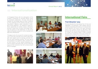 Annual Report 2013
of Changping (China), with the participation of the
company ‘Eurosemillas’ & ‘Armando Álvarez’ Group
as consortium collaborators. The basic idea was to
translate the technology owned by these companies
to China, adapting it to the climate of the area, inclu-
ding plastics, irrigations, seeds, substrates or biolo-
gical control organisms. This represents a great bu-
siness opportunity for auxiliary industry companies,
because it allows them to export technology, know-
how and above all, their experience, to one of the
regions with greater prospects in terms of growth and
agricultural development.
Throughout 2013, the process of commercial expan-
sion in China has continued, and contacts were made
with other regions such as Liaoning, and even fur-
ther into other bordering countries. The main idea of
the Consortium is to expand to other continents such
as Latin America. For this, several interesting com-
mercial contacts have been made, and the Governing
Council of the Consortium has met to discuss future
INTECA strategies.
International Fairs
‘Fruit Attraction’ 2013
Tecnova attended the International Fair of Fruits and
Vegetables, ‘Fruit Attraction’, held in Madrid, with the
purpose of spreading information on its new premises
to the exhibitors and visitors of the agro-alimentary
sector & the auxiliary industry for agriculture. With
this idea, Ms. Mª Carmen Galera, Manager of Tecnova
TC, moved to the Spanish capital in order to present
the work that is being done in the area of Post-har-
vesting, food security and, above all, IV & V Gama.
10. Internationalization
 