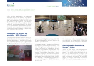 Annual Report 2013
cultural and Rural Development of the Government
of the State of Guanajuato -Mexico-, or IAGROCEN,
& also, former Secretary for Agriculture, Stock Bree-
ding, Rural Development, Fisheries and Food during
the Presidency of Mr. Vicente Fox in this Republic).
These, together with Dr. Fernando Galván Castillo,
Director for Technological Innovation at the Secreta-
riat for Agro-Alimentary Development of the region,
showed an active interest in technological invest-
ments in greenhouse farming with a view to imple-
ment collaborative R&D+i projects.
International Fair of Fruits and
Vegetables – SIFEL (Morocco)
The participants were the companies ‘Biocrisara’,
‘Biorizon Biotech’, ‘Carretillas Amate’, ‘Induser’, ‘Sis-
temas de Calor y Riegos & Tecnología’, among other,
all of them within the sector of the Auxiliary Industry
for Agriculture, together with Tecnova. They had the
opportunity of exhibiting their technology at the SIFEL
Fair, which took place from the 5th to the 8th of De-
cember in Agadir (Morocco).
This business meeting of excellence in the Southern
area of Morocco has been of great importance, in the
sense of being the ideal location for promoting the
transfer of technology and knowledge, as well as of
commercial activity between companies from Spain
and Morocco. Moreover, it has offered Tecnova the
possibility of presenting its project results in front of
hundreds of professionals and companies; more spe-
cifically, the results of cross-border cooperation pro-
jects between Morocco and Spain, known as AGRO-
TEC & RETCETEC - both of them developed as part of
the cross-border programme POCTEFEX, co-funded
by FEDER funds.
This mission meant the final closure of the projects in
African territory. The closing sessions in Spain took
place just before, with the participation of all partners.
International Fair “Alimentaria &
Horexpo” - Lisboa
Tecnova has been present at the International Fair
“Alimentaria & Horexpo” held in Lisboa. This Fair re-
presents a top example of Agro-alimentary Fairs, so
that it was the perfect opportunity for Tecnova TC to
show its work in the Post-harvesting and Packaging
areas. In connection with this Fair, we should also
mention the Innovation & Technology Forum “Food
I&DT”, where two Tecnova projects were presented.
10. Internationalization
 