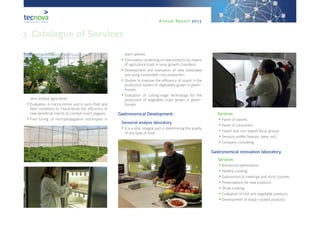 Annual Report 2013
3. Catalogue of Services
zero residue agriculture.
•	Evaluation in microcosmos and in semi-field and
field conditions to characterise the efficiency of
new beneficial insects to combat insect plagues.
•	Fine-tuning of micropropagation techniques in
plant species.
•	Formulation screening of new products by means
of agricultural trials in lamp growth chambers.
•	Development and evaluation of new substrates
and using sustainable crop production.
•	Studies to improve the efficiency of inputs in the
production system of vegetables grown in green-
houses.
•	Evaluation of cutting-edge technology for the
production of vegetable crops grown in green-
houses.
7Gastronomical Development:
8Sensorial analysis laboratory.
•	It is a vital, integral part in determining the quality
of any type of food.
9Services:
•	Panel of experts.
•	Panel of consumers.
•	Expert and non-expert focus groups.
•	Sensory profile (texture, taste, etc).
•	Company consulting.
10Gastronomical innovation laboratory.
11 Services:
•	Nutritional optimisation.
•	Healthy cooking.
•	Gastronomical meetings and short courses.
•	Presentations for new products.
•	Show cooking.
•	Evaluation of fruit and vegetable products.
•	Development of ready-cooked products.
 