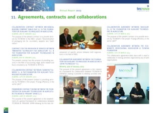 90
Annual Report 2013
11. Agreements, contracts and collaborations
COLLABORATION CONTRACT BETWEEN MECHANICAL
BUILDING COMPANY ‘EMILIO GEA S.L.’ & THE FOUNDA-
TION FOR AUXILIARY TECHNOLOGIES IN AGRICULTURE.
ALMERÍA, 2ND OF JANUARY, 2013
The purpose of the present contract is to provide servi-
ces by TECNOVA in the R&D-i project “Automatization
of packaging line for cucumbers, peppers and ‘Galia’
melon”.
CONTRACT FOR THE PROVISION OF SERVICES BETWEEN
‘INNOVATIVE TECHNOLOGY FOR AGRICULTURE’ S.L. &
THE FOUNDATION FOR AUXILIARY TECHNOLOGIES IN
AGRICULTURE.
ALMERÍA, 8TH OF JANUARY, 2013
The present contract has the purpose of providing ser-
vices in the field of accounting, legal, work-related and
fiscal consultancy by TECNOVA to INTECA.
COLLABORATION CONTRACT BETWEEN ‘ALMAFRUT AL-
MERÍA’ S.L. & THE FOUNDATION FOR AUXILIARY TECH-
NOLOGIES IN AGRICULTURE.
ALMERÍA, 10TH OF JANUARY, 2013
The purpose of the present contract is providing servi-
ces by TECNOVA in the project “Energy efficiency in the
sector 360º”.
FRAMEWORK CONTRACT ON R&D BETWEEN THE FOUN-
DATION FOR AUXILIARY TECHNOLOGIES IN AGRICULTU-
RE (TECNOVA) & ‘PRAXAIR’ SPAIN S.L.U.
ALMERÍA, 22ND OF JANUARY, 2013
The purpose of the present agreement is the establish-
ment of a general framework for collaboration between
TECNOVA & ‘PRAXAIR’ SPAIN allowing for the later de-
velopment of specific actions between both organisa-
tions in the field of R&D.
COLLABORATION AGREEMENT BETWEEN THE FOUNDA-
TION FOR AUXILIARY TECHNOLOGIES IN AGRICULTURE &
‘ZAYIN TECHNOLOGY’ S.L.
Almería, 31st of January, 2013
The purpose of the present agreement is the creation
of a framework for collaboration between TECNOVA &
ZAYINTEC making it possible to develop activities rela-
ted to R&D.
COLLABORATION AGREEMENT BETWEEN ‘BIOCOLOR’
S.L. & THE FOUNDATION FOR AUXILIARY TECHNOLO-
GIES IN AGRICULTURE.
ALMERÍA, 11TH OF MARCH, 2013
The purpose of the present contract is to provide servi-
ces by TECNOVA in the project “Energy efficiency in the
sector 360º”.
COLLABORATION AGREEMENT BETWEEN THE ECO-
NOMISTS PROFESSIONAL ASSOCIATION & TECNOVA
FOUNDATION.
ALMERÍA, 13TH OF MARCH, 2013
The collaboration agreement takes place with a view to
collaborate in training activities organized by any of both
organisations.
 