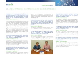 Annual Report 2013
11. Agreements, contracts and collaborations
AGREEMENT OF ACKNOWLEDGEMENT BETWEEN THE
SUPREME COUNCIL OF OFFICIAL CHAMBERS FOR COM-
MERCE, INDUSTRY AND SAILING OF SPAIN & THE FOUN-
DATION FOR THE AUXILIARY TECHNOLOGIES IN AGRI-
CULTURE.
MADRID, 5TH OF MARCH, 2013
This agreement of acknowledgement has meant for
TECNOVA the fact of being recognised as consulting
body within the ‘InnoCámaras’ (InnoChambers) pro-
gramme, framed within the Operative Programme for
R&D for companies that are co-funded by the European
Regional Development Fund. The main aim of this pro-
gramme is to contribute to competitive improvement in
SMEs and for freelance workers by means of the intro-
duction of an innovation-based culture in their business
strategies as a key competitive tool for achieving a sus-
tainable economic growth.
COLLABORATION AGREEMENT BETWEEN ‘MIGUEL GAR-
CÍA E HIJOS’, S.A. & THE FOUNDATION FOR THE AUXI-
LIARY TECHNOLOGIES IN AGRICULTURE.
ALMERÍA, 26TH OF MARCH, 2013
The purpose of the present contract is the provision of
services by TECNOVA in the R&D project “ACTIVEOLIVE:
preservation of highly perishable food products in active
packaging incorporating natural active compounds co-
ming from the olive oil industry”.
COLLABORATION CONTRACT BETWEEN DOMCA S.A.U.
& THE FOUNDATION FOR THE AUXILIARY TECHNOLO-
GIES IN AGRICULTURE.
Almería, 1st of April, 2013
The objective of the present contract is the provision of
services by TECNOVA in the R&D project “Lactic acid
bacteria and other antagonist microorganisms as bio
preservatives in freshly minimally processed horticultural
products”. This is to be developed under the 2013 EU-
ROTRANSBIO call.
COLLABORATION CONTRACT BETWEEN ‘DESARROLLO
DE APLICACIONES FITOTÉCNICAS’ (DEVELOPMENT OF
PHYTO-TECHNICAL APPLICATIONS) S.A. & THE FOUN-
DATION FOR THE AUXILIARY TECHNOLOGIES IN AGRI-
CULTURE.
Almería, 3rd of April, 2013
The objective of the present contract is providing servi-
ces by TECNOVA in the R&D project “COLDFRUIT”.
COLLABORATION CONTRACT BETWEEN ‘TORRESA PRO-
YECTOS & INGENIERÍA’ & THE FOUNDATION FOR THE
AUXILIARY TECHNOLOGIES IN AGRICULTURE.
Almería, 1st of April, 2013
The purpose of the present contract is the provision of
services by TECNOVA in the R&D project “Integrated
system: screen, false ceiling and technical floor”.
COLLABORATION AGREEMENT BETWEEN ‘NATURAL
CRUNCH’ S.L. & THE FOUNDATION FOR THE AUXILIARY
TECHNOLOGIES IN AGRICULTURE.
Almería, 3rd of April, 2013
The objective of the present contract is providing ser-
vices by TECNOVA in the R&D project “Advanced tech-
nologies for the development of innovative applications
from sub-products from the food industry (AGROINN-
TEC)”.
COLLABORATION CONTRACT BETWEEN ‘MIGUEL GARCÍA
E HIJOS’ S.A. & THE FOUNDATION FOR THE AUXILIARY
TECHNOLOGIES IN AGRICULTURE.
Almería, 1st of April, 2013
The object of the present contract is the provision of
services by TECNOVA in the R&D project “Design and
development of a robotic system for cutting stalks of
avocado”.
COLLABORATION CONTRACT BETWEEN ‘NAZARÍES IT’ &
THE FOUNDATION FOR THE AUXILIARY TECHNOLOGIES
IN AGRICULTURE.
Almería, 3rd of April, 2013
The aim of this contract is providing services by TECNO-
VA in the R&D project “Remote control of horticultural
production in greenhouses and integration with demand
forecasts and marketing systems”.
 