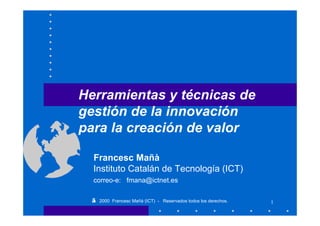Herramientas y técnicas de
gestión de la innovación
para la creación de valor

  Francesc Mañà
  Instituto Catalán de Tecnología (ICT)
  correo-e: fmana@ictnet.es

  ©   2000 Francesc Mañà (ICT) - Reservados todos los derechos.   1
 