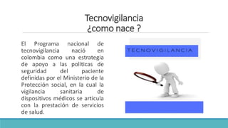 Tecnovigilancia
¿como nace ?
El Programa nacional de
tecnovigilancia nació en
colombia como una estrategia
de apoyo a las políticas de
seguridad del paciente
definidas por el Ministerio de la
Protección social, en la cual la
vigilancia sanitaria de
dispositivos médicos se articula
con la prestación de servicios
de salud.
 